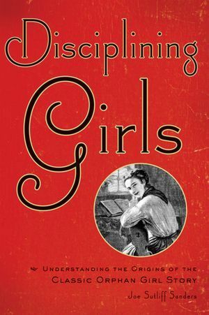 Disciplining Girls: Understanding the Origins of the Classic Orphan Girl Story by Joe Sutliff Sanders