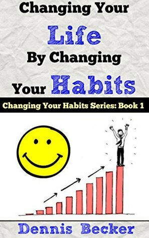 Changing Your Life by Changing Your Habits: The Power Of Making Habits And Breaking Habits by Dennis Becker