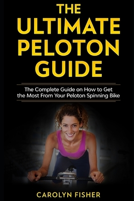 The Ultimate Peloton Guide: The Complete Guide on How to Get the Most From Your Peloton Spinning Bike by Carolyn Fisher