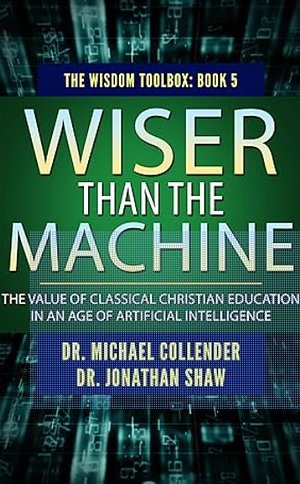 Wiser Than the Machine: The Value of Classical Christian Education in an Age of Artificial Intelligence by Michael Collender, Jonathan Shaw