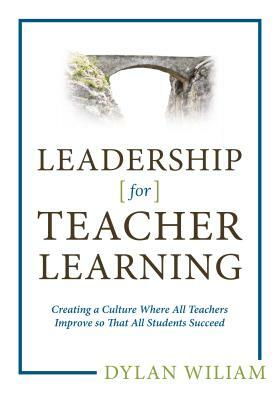 Leadership for Teacher Learning: Creating a Culture Where All Teachers Improve So That All Students Succeed by Dylan Wiliam