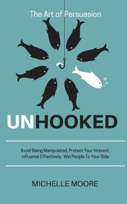 Unhooked: Avoid Being Manipulated, Protect Your Interest, Influence Effectively, Win People To Your Side - The Art of Persuasion by Michelle Moore