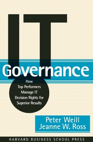 IT Governance: How Top Performers Manage IT Decision Rights for Superior Results by Peter Weill, Peter Weil, Jeanne W. Ross