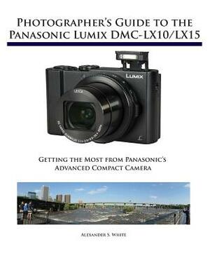 Photographer's Guide to the Panasonic Lumix DMC-Lx10/Lx15: Getting the Most from Panasonic's Advanced Compact Camera by Alexander S. White