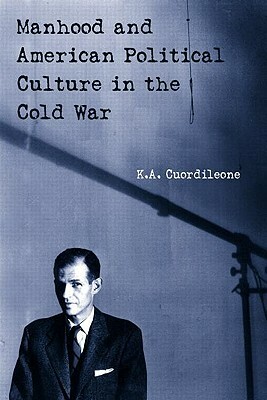 Manhood and American Political Culture in the Cold War by K. a. Cuordileone