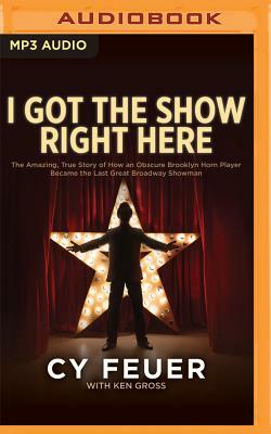 I Got the Show Right Here: The Amazing, True Story of How an Obscure Brooklyn Horn Player Became the Last Great Broadway Showman by Ken Gross, Cy Feuer