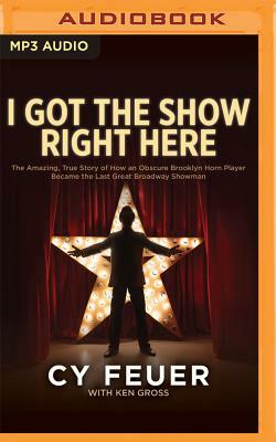 I Got the Show Right Here: The Amazing, True Story of How an Obscure Brooklyn Horn Player Became the Last Great Broadway Showman by Cy Feuer, Ken Gross