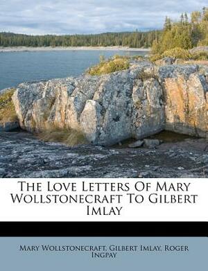 The Love Letters of Mary Wollstonecraft to Gilbert Imlay by Gilbert Imlay, Roger Ingpay, Mary Wollstonecraft