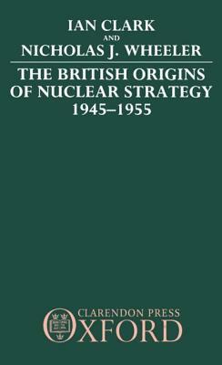The British Origins of Nuclear Strategy 1945-1955 by Nicholas J. Wheeler, Ian Clark