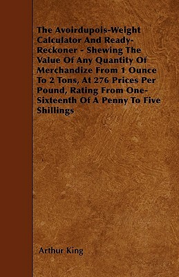 The Avoirdupois-Weight Calculator And Ready-Reckoner - Shewing The Value Of Any Quantity Of Merchandize From 1 Ounce To 2 Tons, At 276 Prices Per Poun by Arthur King