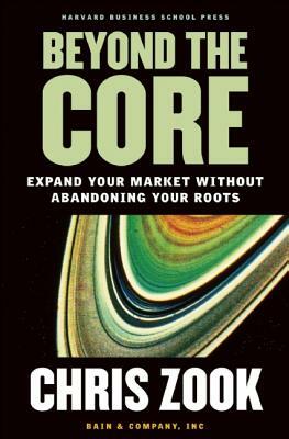 Beyond the Core: Expand Your Market Without Abandoning Your Roots by Chris Zook