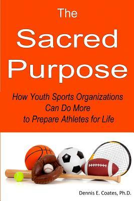 The Sacred Purpose: How Youth Sports Organizations Can Do More to Prepare Athletes for Life by Dennis E. Coates Ph. D.