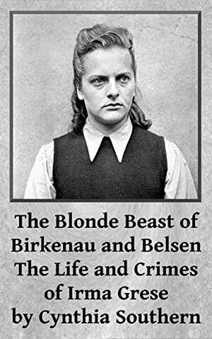 The Blonde Beast of Birkenau and Belsen: The Life and Crimes of Irma Grese by Cynthia Southern