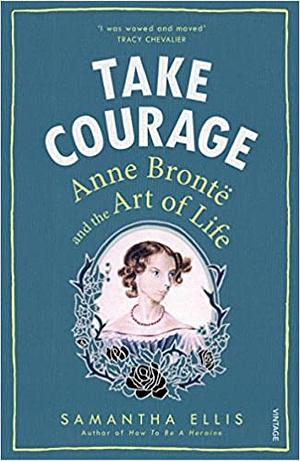 Take Courage: Anne Bronte and the Art of Life by Samantha Ellis