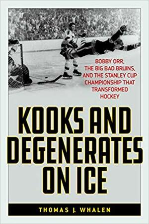 Kooks and Degenerates on Ice: Bobby Orr, the Big Bad Bruins, and the Stanley Cup Championship That Transformed Hockey by Thomas J. Whalen