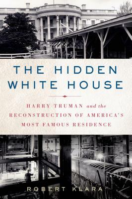 The Hidden White House: Harry Truman and the Reconstruction of America's Most Famous Residence by Robert Klara