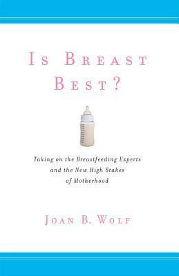 Is Breast Best?: Taking on the Breastfeeding Experts and the New High Stakes of Motherhood by Joan B. Wolf