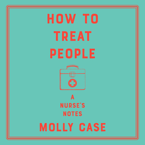 How to Treat People: A Nurse's Notes by Molly Case