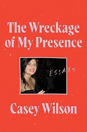 The Wreckage of My Presence: Essays by Casey Wilson