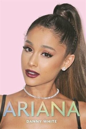 Ariana: The Unauthorized Biography by Danny White