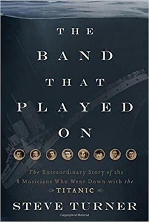 The Band that Played On: The Extraordinary Story of the 8 Musicians Who Went Down with the Titanic by Steve Turner