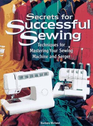 Secrets for Successful Sewing: Step-By-Step Techniques for Getting the Most from Your Sewing Machine and Serger by Barbara Weiland