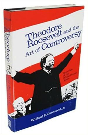 Theodore Roosevelt and the Art of Controversy; Episodes of the White House Years by Willard B. Gatewood