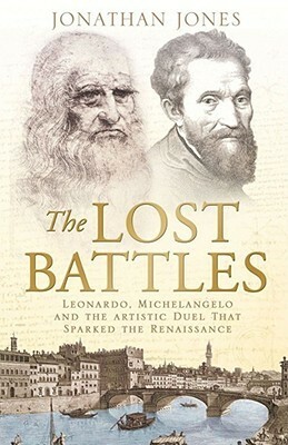 The Lost Battles: Leonardo, Michelangelo And The Artistic Duel That Sparked The Renaissance by Jonathan Jones