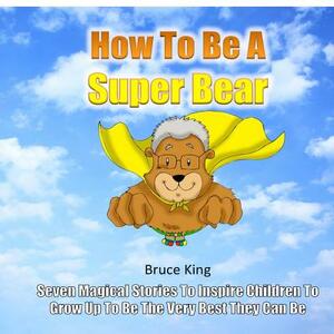 How To Be A Super Bear: Seven stories to inspire children to grow up to be the very best they can be by Bruce King