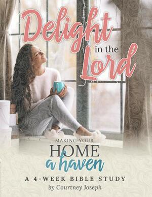 Delight In the Lord: Making Your Home a Haven - A 4 Week Bible Study by Courtney Joseph