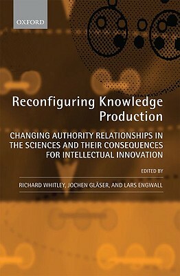 Reconfiguring Knowledge Production: Changing Authority Relationships in the Sciences and Their Consequences for Intellectual Innovation by Lars Engwall, Richard Whitley, Jochen Glaser