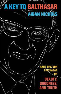 A Key to Balthasar: Hans Urs von Balthasar on Beauty, Goodness, and Truth by Aidan Nichols