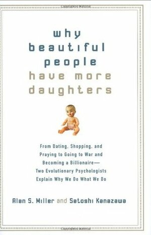 Why Beautiful People Have More Daughters: From Dating, Shopping, and Praying to Going to War and Becoming a Billionaire-- Two Evolutionary Psychologists Explain Why We Do What We Do by Alan S. Miller, Satoshi Kanazawa