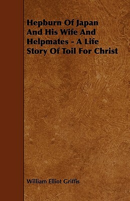 Hepburn Of Japan And His Wife And Helpmates - A Life Story Of Toil For Christ by William Elliot Griffis
