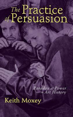 The Practice of Persuasion: Paradox and Power in Art History by Keith Moxey