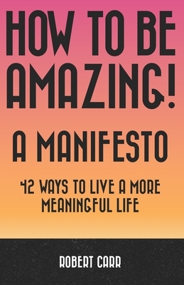 How To Be Amazing! A Manifesto: 42 Ways To Live A More Meaningful Life by Robert Carr