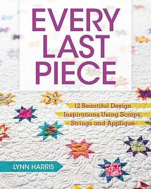 Every Last Piece: 12 Beautiful Design Inspirations Using Scraps, Strings and Appliqué by Lynn Harris, Lynn Harris