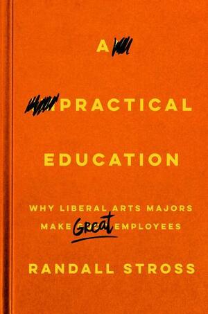 A Practical Education: Why Liberal Arts Majors Make Great Employees by Randall E. Stross