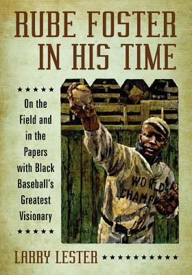 Rube Foster in His Time: On the Field and in the Papers with Black Baseball's Greatest Visionary by Larry Lester