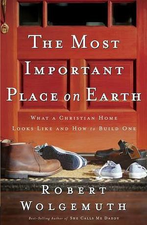 Most Important Place on Earth: What a Christian Home Looks Like and How to Build One by Robert Wolgemuth, Robert Wolgemuth