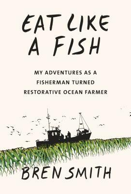 Eat Like a Fish: My Adventures as a Fisherman Turned Restorative Ocean Farmer by Bren Smith