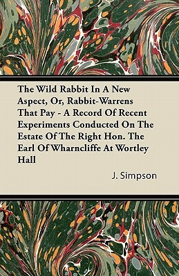 The Wild Rabbit In A New Aspect, Or, Rabbit-Warrens That Pay - A Record Of Recent Experiments Conducted On The Estate Of The Right Hon. The Earl Of Wh by J. Simpson
