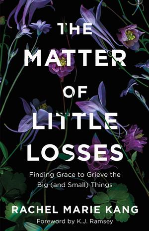 The Matter of Little Losses: Finding Grace to Grieve the Big (and Small) Things by Rachel Marie Kang