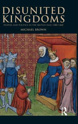 Disunited Kingdoms: Peoples and Politics in the British Isles 1280-1460 by Michael Brown