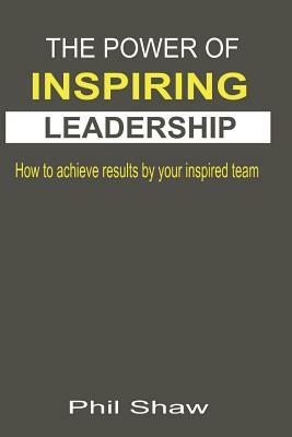 The Power Of Inspiring Leadership: How to achieve results by your inspired team by Phil Shaw