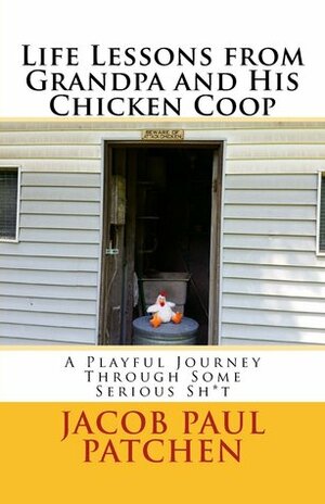 Life Lessons from Grandpa and His Chicken Coop: A Playful Journey Through Some Serious Sh*t by Jacob Paul Patchen