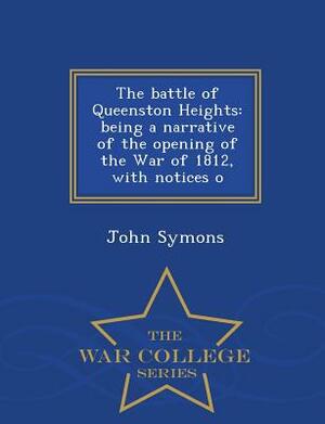 The Battle of Queenston Heights: Being a Narrative of the Opening of the War of 1812, with Notices O - War College Series by John Symons