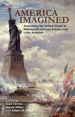 America Imagined: Explaining the United States in Nineteenth-Century Europe and Latin America by Adam I. P. Smith, Axel Körner