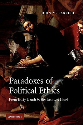 Paradoxes of Political Ethics: From Dirty Hands to the Invisible Hand by John M. Parrish