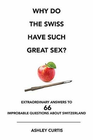 Why Do the Swiss Have Such Great Sex?: Extraordinary Answers to 66 Improbable Questions about Switzerland by Ashley Curtis